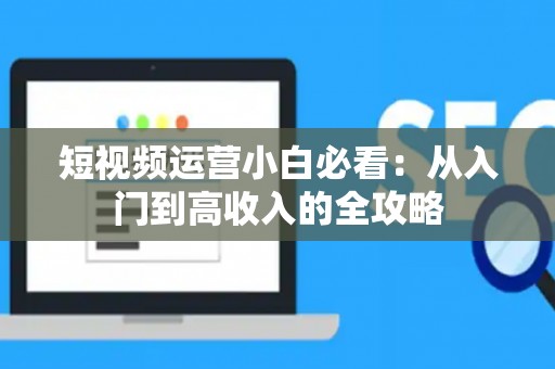 短视频运营小白必看：从入门到高收入的全攻略