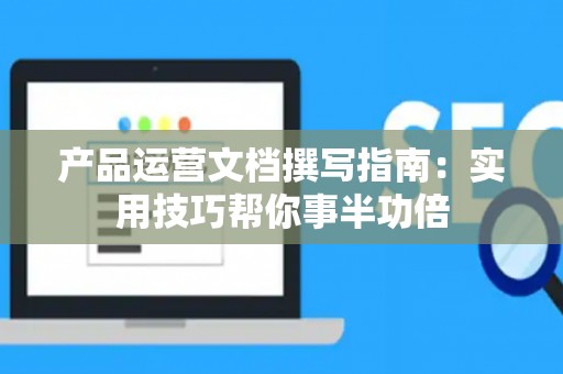 产品运营文档撰写指南：实用技巧帮你事半功倍