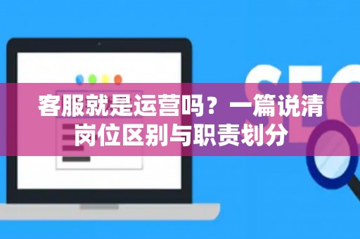 客服就是运营吗？一篇说清岗位区别与职责划分