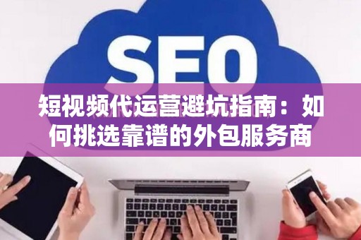 短视频代运营避坑指南：如何挑选靠谱的外包服务商