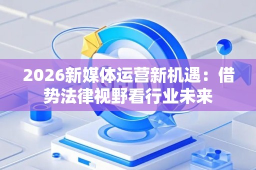 2026新媒体运营新机遇:借势法律视野看行业未来 2026新媒体运营新机遇:借势法律视野看行业未来