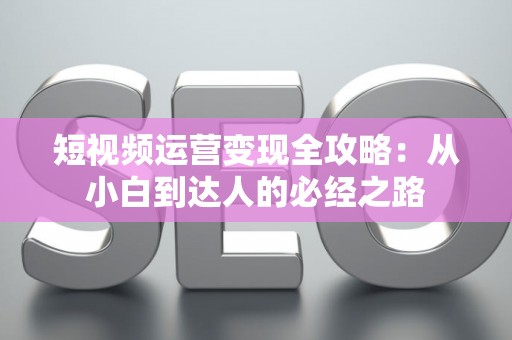 短视频运营变现全攻略：从小白到达人的必经之路