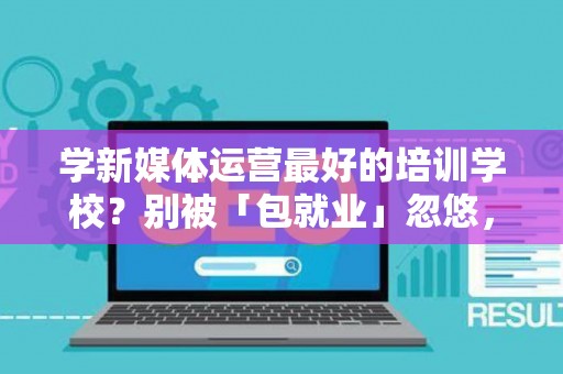 学新媒体运营最好的培训学校？别被「包就业」忽悠，三招拆穿真假