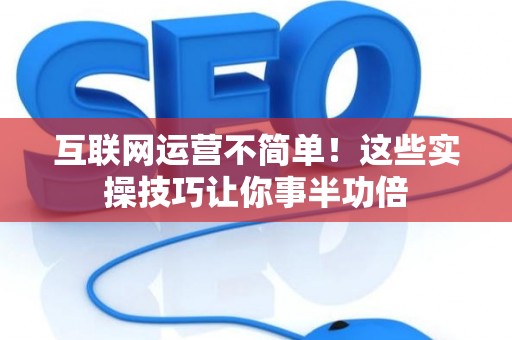 互联网运营不简单!这些实操技巧让你事半功倍 互联网运营不简单!这些实操技巧让你事半功倍