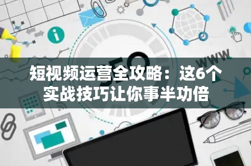 短视频运营全攻略：这6个实战技巧让你事半功倍